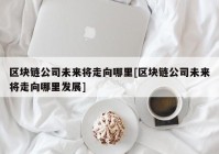 区块链公司未来将走向哪里[区块链公司未来将走向哪里发展]